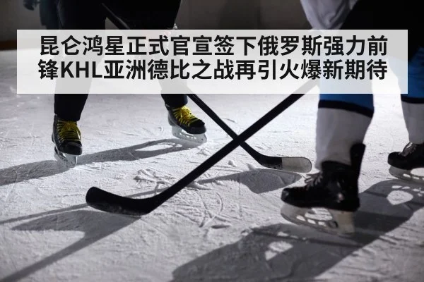 昆仑鸿星正式官宣签下俄罗斯强力前锋KHL亚洲德比之战再引火爆新期待