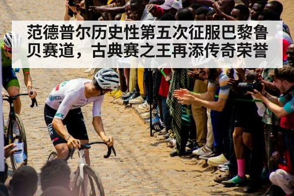 范德普尔历史性第五次征服巴黎鲁贝赛道，古典赛之王再添传奇荣誉