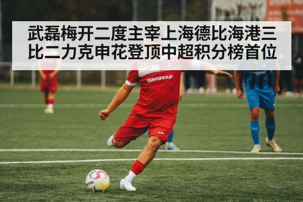 武磊梅开二度主宰上海德比海港三比二力克申花登顶中超积分榜首位