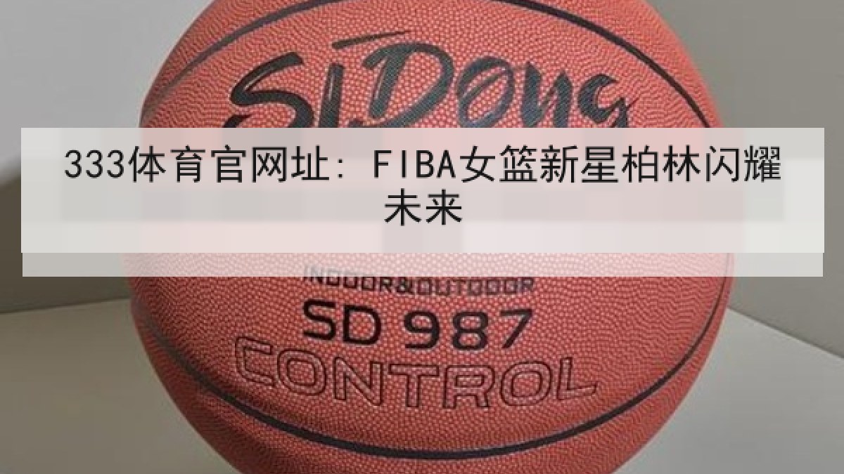 333体育官网址: FIBA女篮新星柏林闪耀未来