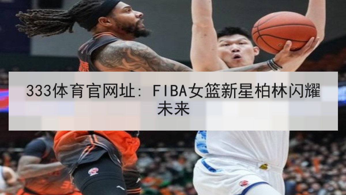 333体育官网址: FIBA女篮新星柏林闪耀未来